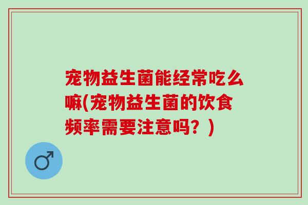 宠物益生菌能经常吃么嘛(宠物益生菌的饮食频率需要注意吗？)