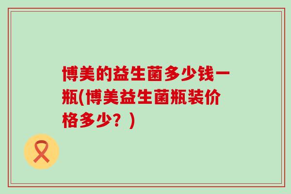 博美的益生菌多少钱一瓶(博美益生菌瓶装价格多少？)