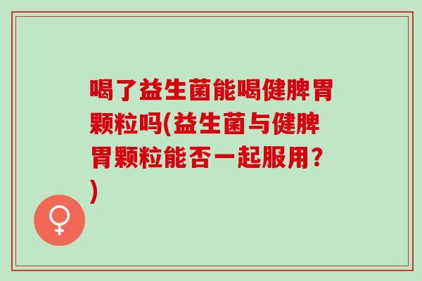 喝了益生菌能喝健脾胃颗粒吗(益生菌与健脾胃颗粒能否一起服用？)