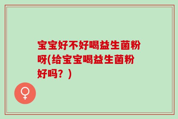 宝宝好不好喝益生菌粉呀(给宝宝喝益生菌粉好吗？)