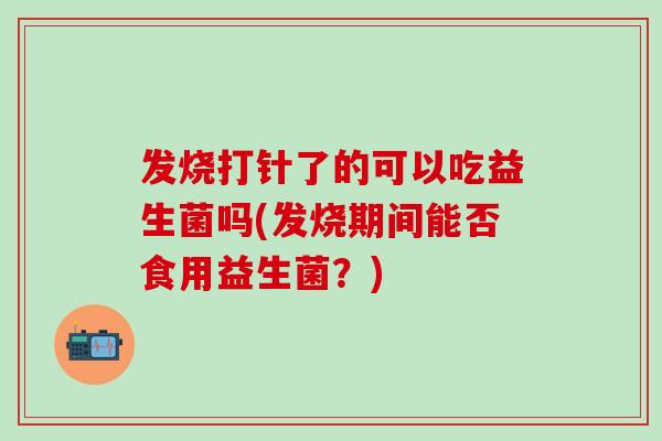 发烧打针了的可以吃益生菌吗(发烧期间能否食用益生菌？)