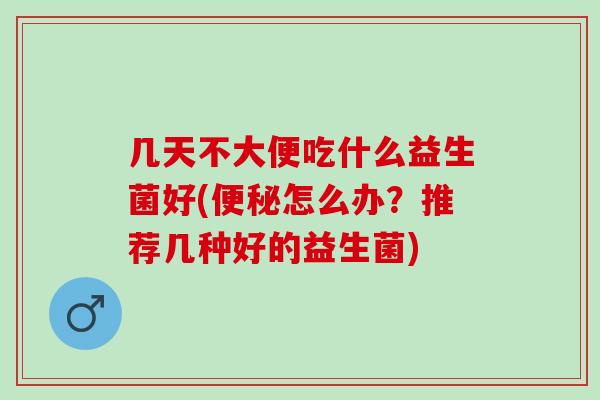 几天不大便吃什么益生菌好(怎么办？推荐几种好的益生菌)