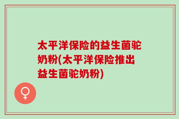 太平洋保险的益生菌驼奶粉(太平洋保险推出益生菌驼奶粉)