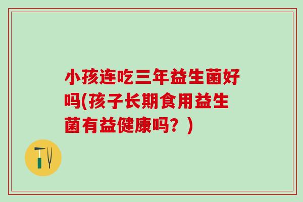 小孩连吃三年益生菌好吗(孩子长期食用益生菌有益健康吗？)