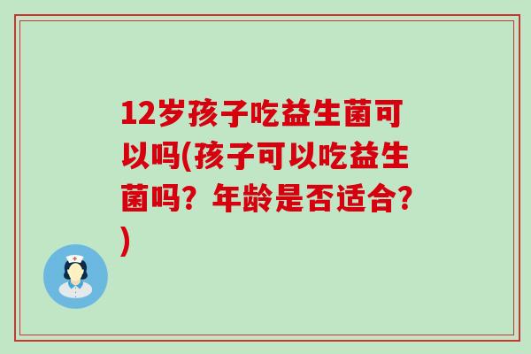 12岁孩子吃益生菌可以吗(孩子可以吃益生菌吗？年龄是否适合？)