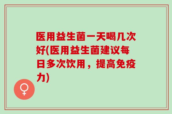 医用益生菌一天喝几次好(医用益生菌建议每日多次饮用，提高力)