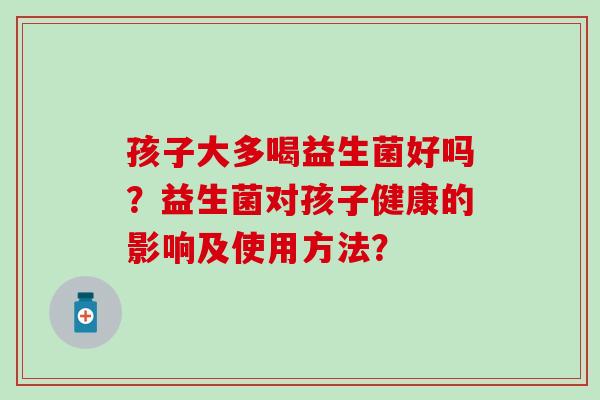 孩子大多喝益生菌好吗？益生菌对孩子健康的影响及使用方法？