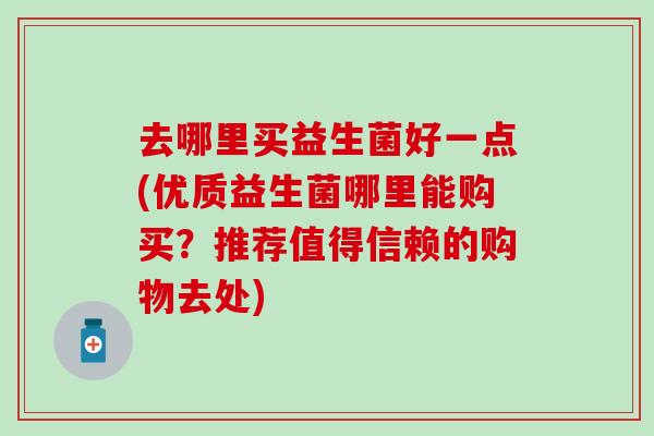 去哪里买益生菌好一点(优质益生菌哪里能购买?推荐值得信赖的购物去处) 去哪里买益生菌好一点(优质益生菌哪里能购买?推荐值得信赖的购物去处)