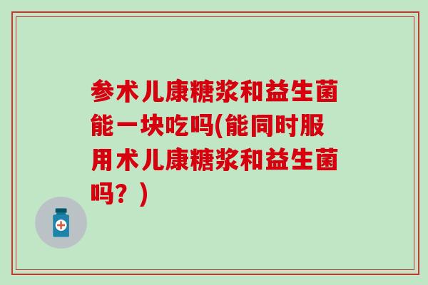 参术儿康糖浆和益生菌能一块吃吗(能同时服用术儿康糖浆和益生菌吗？)