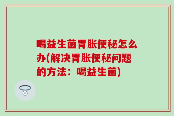 喝益生菌胃胀怎么办(解决胃胀问题的方法：喝益生菌)