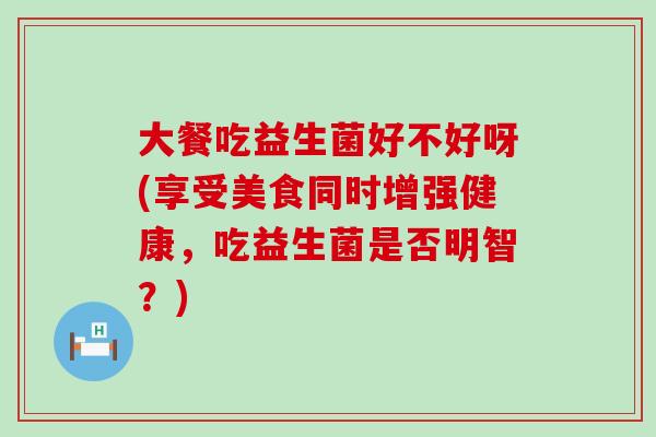 大餐吃益生菌好不好呀(享受美食同时增强健康，吃益生菌是否明智？)
