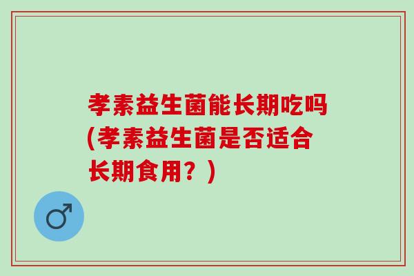孝素益生菌能长期吃吗(孝素益生菌是否适合长期食用？)