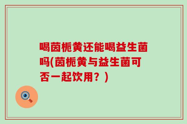 喝茵栀黄还能喝益生菌吗(茵栀黄与益生菌可否一起饮用？)