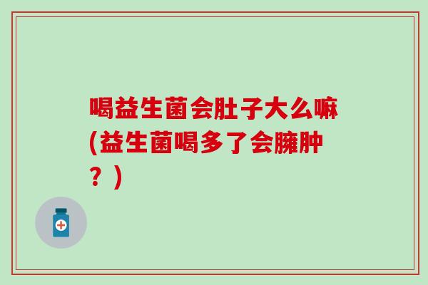 喝益生菌会肚子大么嘛(益生菌喝多了会臃肿？)