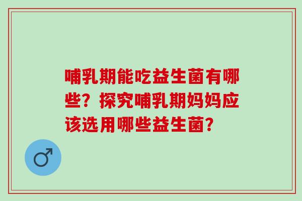 哺乳期能吃益生菌有哪些？探究哺乳期妈妈应该选用哪些益生菌？