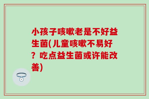 小孩子老是不好益生菌(儿童不易好？吃点益生菌或许能改善)