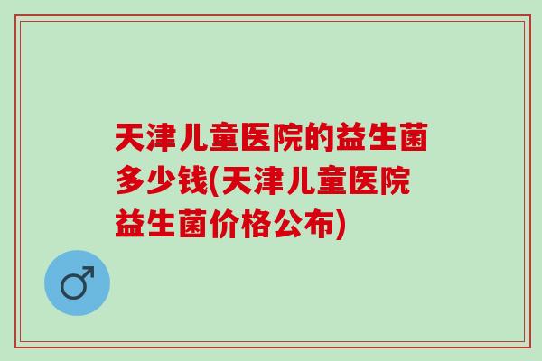 天津儿童医院的益生菌多少钱(天津儿童医院益生菌价格公布)