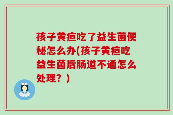 孩子黄疸吃了益生菌怎么办(孩子黄疸吃益生菌后肠道不通怎么处理？)