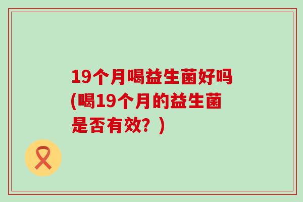 19个月喝益生菌好吗(喝19个月的益生菌是否有效？)
