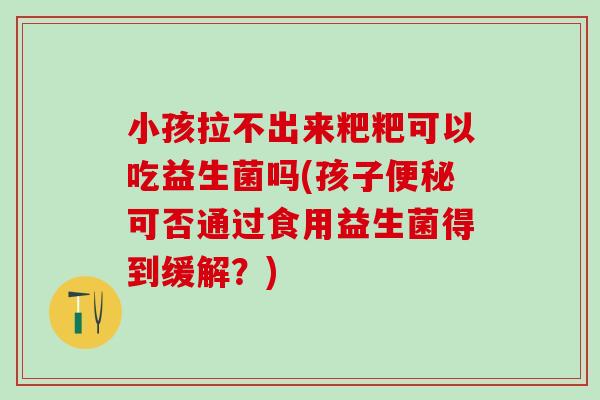 小孩拉不出来粑粑可以吃益生菌吗(孩子可否通过食用益生菌得到缓解？)