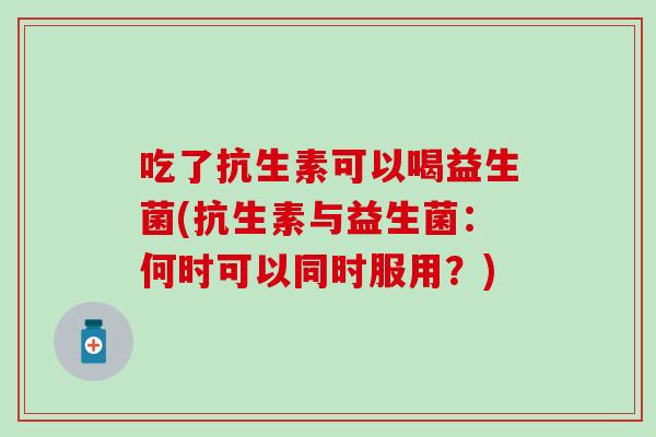 吃了抗生素可以喝益生菌(抗生素与益生菌:何时可以同时服用?) 吃了抗生素可以喝益生菌(抗生素与益生菌:何时可以同时服用?)