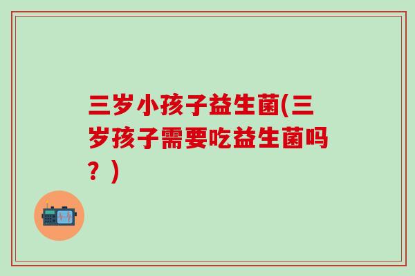 三岁小孩子益生菌(三岁孩子需要吃益生菌吗？)