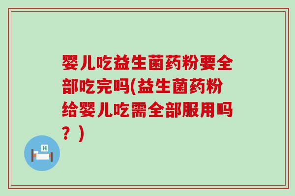 婴儿吃益生菌药粉要全部吃完吗(益生菌药粉给婴儿吃需全部服用吗？)