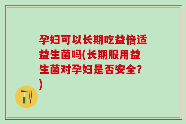 孕妇可以长期吃益倍适益生菌吗(长期服用益生菌对孕妇是否安全？)