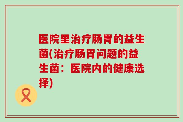 医院里肠胃的益生菌(肠胃问题的益生菌:医院内的健康选择) 医院里肠胃的益生菌(肠胃问题的益生菌:医院内的健康选择)