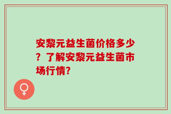 安黎元益生菌价格多少？了解安黎元益生菌市场行情？