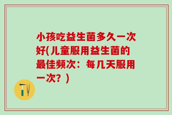 小孩吃益生菌多久一次好(儿童服用益生菌的佳频次：每几天服用一次？)