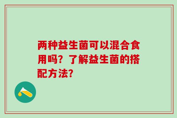 两种益生菌可以混合食用吗？了解益生菌的搭配方法？
