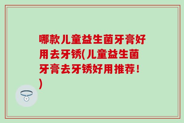 哪款儿童益生菌牙膏好用去牙锈(儿童益生菌牙膏去牙锈好用推荐！)