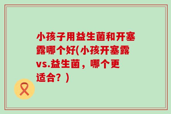 小孩子用益生菌和开塞露哪个好(小孩开塞露vs.益生菌，哪个更适合？)