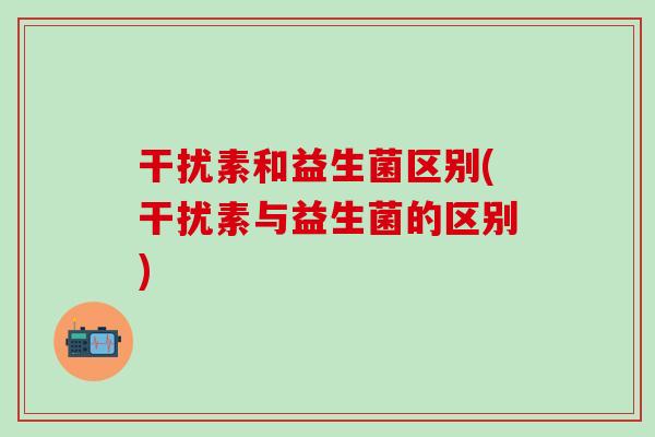 干扰素和益生菌区别(干扰素与益生菌的区别)