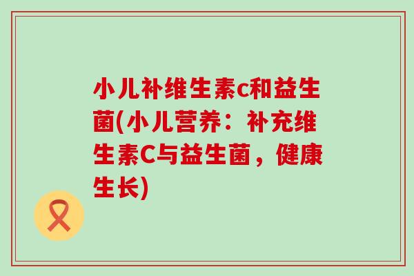 小儿补维生素c和益生菌(小儿营养:补充维生素C与益生菌,健康生长) 小儿补维生素c和益生菌(小儿营养:补充维生素C与益生菌,健康生长)