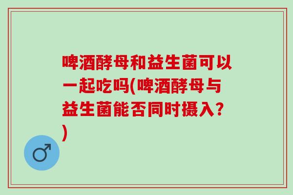 啤酒酵母和益生菌可以一起吃吗(啤酒酵母与益生菌能否同时摄入?) 啤酒酵母和益生菌可以一起吃吗(啤酒酵母与益生菌能否同时摄入?)