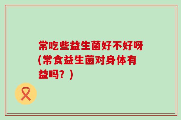 常吃些益生菌好不好呀(常食益生菌对身体有益吗？)