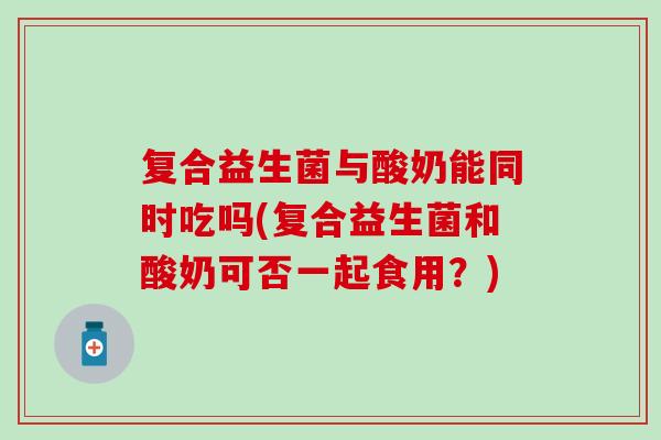 复合益生菌与酸奶能同时吃吗(复合益生菌和酸奶可否一起食用？)