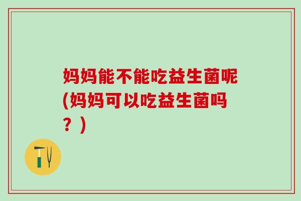 妈妈能不能吃益生菌呢(妈妈可以吃益生菌吗？)