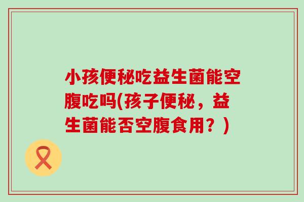 小孩吃益生菌能空腹吃吗(孩子，益生菌能否空腹食用？)