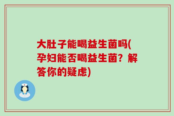 大肚子能喝益生菌吗(孕妇能否喝益生菌？解答你的疑虑)