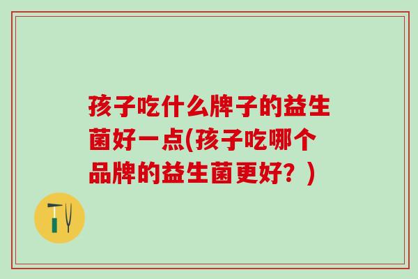 孩子吃什么牌子的益生菌好一点(孩子吃哪个品牌的益生菌更好？)
