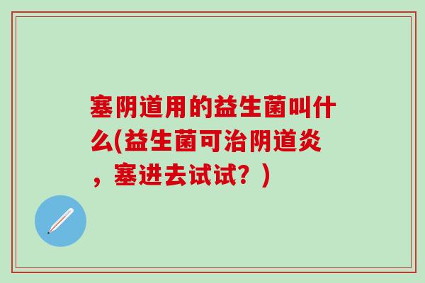 塞用的益生菌叫什么(益生菌可炎，塞进去试试？)