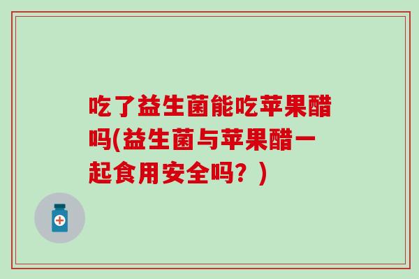 吃了益生菌能吃苹果醋吗(益生菌与苹果醋一起食用安全吗？)