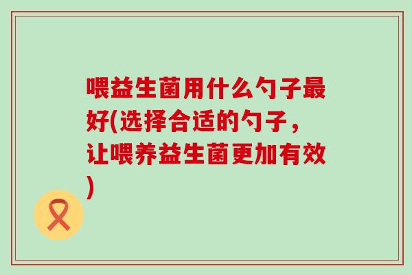 喂益生菌用什么勺子好(选择合适的勺子，让喂养益生菌更加有效)