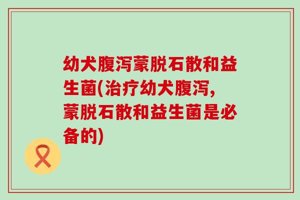 幼犬蒙脱石散和益生菌(幼犬,蒙脱石散和益生菌是必备的)
