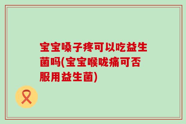 宝宝嗓子疼可以吃益生菌吗(宝宝喉咙痛可否服用益生菌)