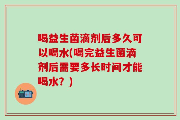 喝益生菌滴剂后多久可以喝水(喝完益生菌滴剂后需要多长时间才能喝水？)