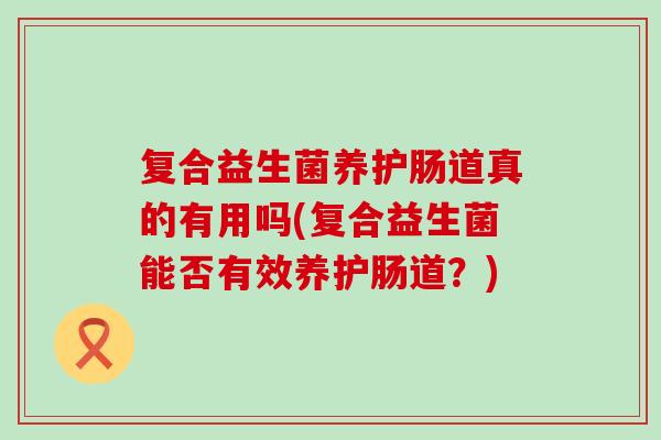 复合益生菌养护肠道真的有用吗(复合益生菌能否有效养护肠道？)